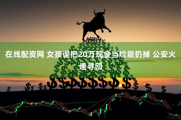 在线配资网 女孩误把20万现金当垃圾扔掉 公安火速寻回