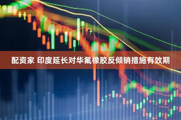 配资家 印度延长对华氟橡胶反倾销措施有效期