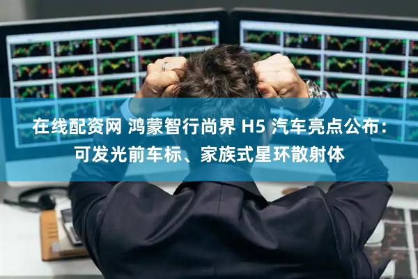 在线配资网 鸿蒙智行尚界 H5 汽车亮点公布：可发光前车标、家族式星环散射体