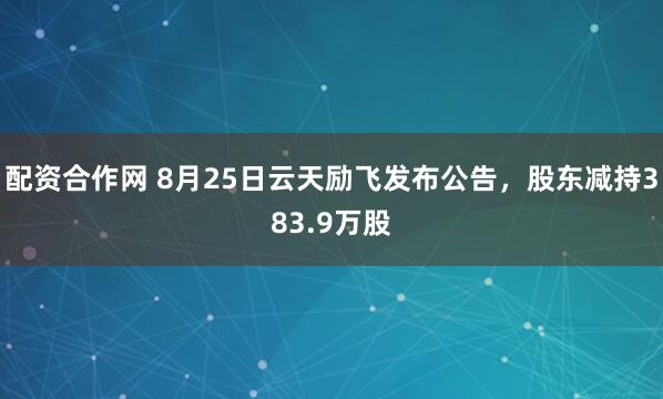 配资合作网 8月25日云天励飞发布公告，股东减持383.9万股