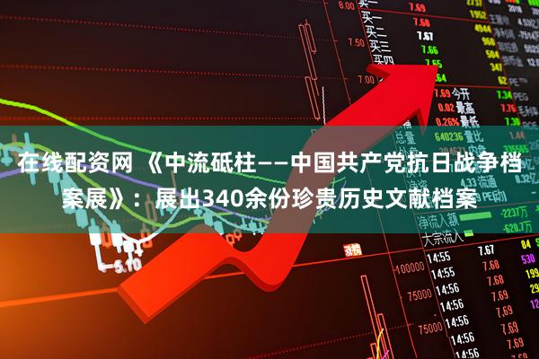 在线配资网 《中流砥柱——中国共产党抗日战争档案展》：展出340余份珍贵历史文献档案