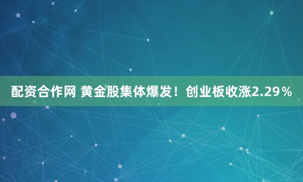 配资合作网 黄金股集体爆发！创业板收涨2.29％