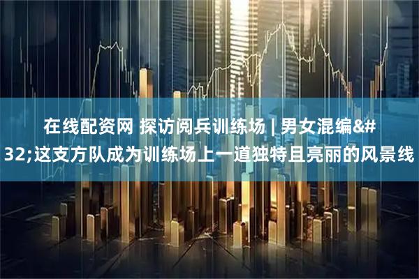 在线配资网 探访阅兵训练场&#32;|&#32;男女混编&#32;这支方队成为训练场上一道独特且亮丽的风景线