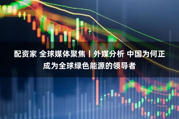 配资家 全球媒体聚焦丨外媒分析&#32;中国为何正成为全球绿色能源的领导者