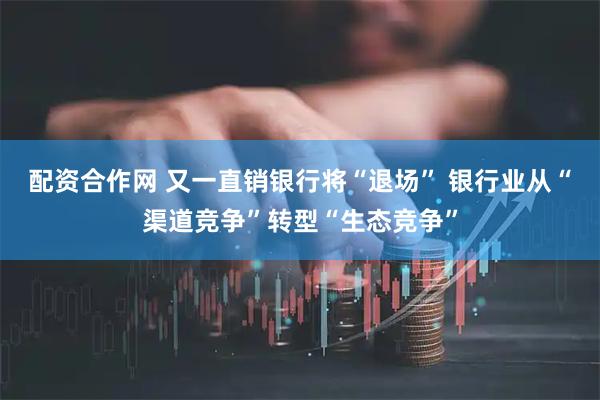 配资合作网 又一直销银行将“退场” 银行业从“渠道竞争”转型“生态竞争”
