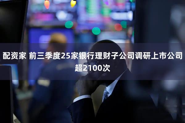 配资家 前三季度25家银行理财子公司调研上市公司超2100次
