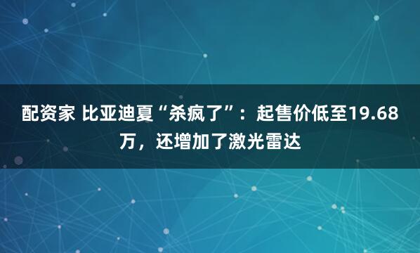 配资家 比亚迪夏“杀疯了”：起售价低至19.68万，还增加了激光雷达
