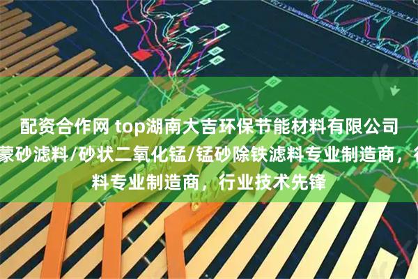 配资合作网 top湖南大吉环保节能材料有限公司：锰砂滤料/蒙砂滤料/砂状二氧化锰/锰砂除铁滤料专业制造商，行业技术先锋