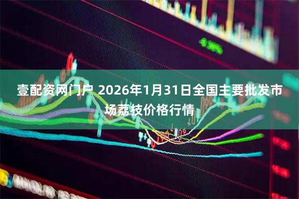 壹配资网门户 2026年1月31日全国主要批发市场荔枝价格行情
