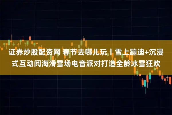 证券炒股配资网 春节去哪儿玩丨雪上蹦迪+沉浸式互动阅海滑雪场电音派对打造全龄冰雪狂欢