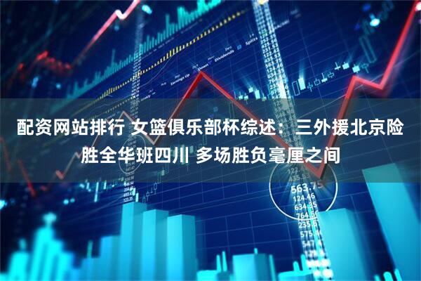 配资网站排行 女篮俱乐部杯综述：三外援北京险胜全华班四川 多场胜负毫厘之间