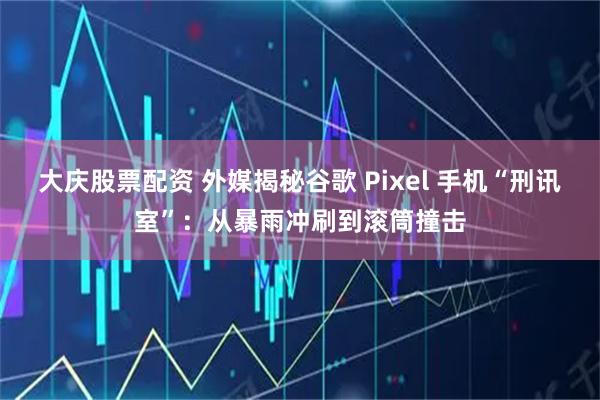 大庆股票配资 外媒揭秘谷歌 Pixel 手机“刑讯室”：从暴雨冲刷到滚筒撞击