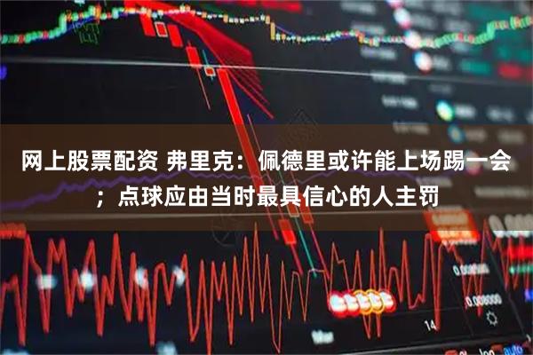 网上股票配资 弗里克：佩德里或许能上场踢一会；点球应由当时最具信心的人主罚