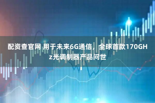 配资查官网 用于未来6G通信，全球首款170GHz光调制器产品问世