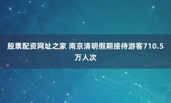 股票配资网址之家 南京清明假期接待游客710.5万人次