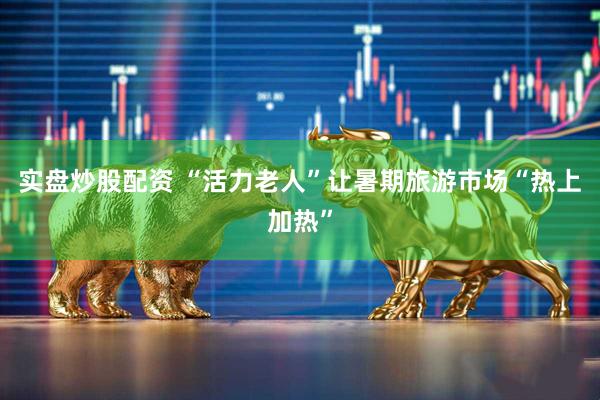 实盘炒股配资 “活力老人”让暑期旅游市场“热上加热”