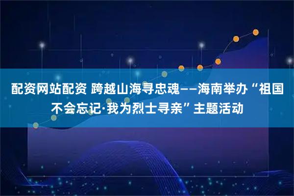 配资网站配资 跨越山海寻忠魂——海南举办“祖国不会忘记·我为烈士寻亲”主题活动