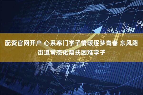 配资官网开户 心系寒门学子情暖逐梦青春 东风路街道常态化帮扶困难学子